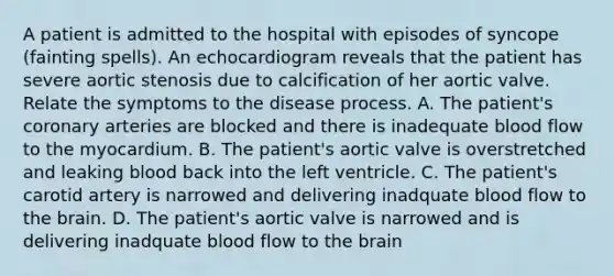 A patient is admitted to the hospital with episodes of syncope (fainting spells). An echocardiogram reveals that the patient has severe aortic stenosis due to calcification of her aortic valve. Relate the symptoms to the disease process. A. The patient's coronary arteries are blocked and there is inadequate blood flow to the myocardium. B. The patient's aortic valve is overstretched and leaking blood back into the left ventricle. C. The patient's carotid artery is narrowed and delivering inadquate blood flow to the brain. D. The patient's aortic valve is narrowed and is delivering inadquate blood flow to the brain