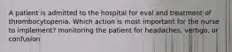 A patient is admitted to the hospital for eval and treatment of thrombocytopenia. Which action is most important for the nurse to implement? monitoring the patient for headaches, vertigo, or confusion