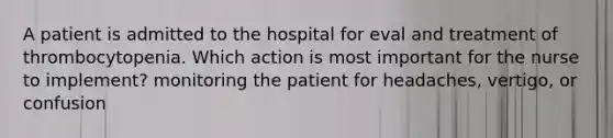 A patient is admitted to the hospital for eval and treatment of thrombocytopenia. Which action is most important for the nurse to implement? monitoring the patient for headaches, vertigo, or confusion