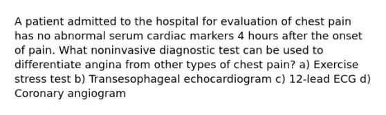 A patient admitted to the hospital for evaluation of chest pain has no abnormal serum cardiac markers 4 hours after the onset of pain. What noninvasive diagnostic test can be used to differentiate angina from other types of chest pain? a) Exercise stress test b) Transesophageal echocardiogram c) 12-lead ECG d) Coronary angiogram