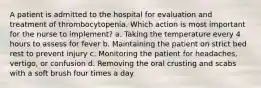 A patient is admitted to the hospital for evaluation and treatment of thrombocytopenia. Which action is most important for the nurse to implement? a. Taking the temperature every 4 hours to assess for fever b. Maintaining the patient on strict bed rest to prevent injury c. Monitoring the patient for headaches, vertigo, or confusion d. Removing the oral crusting and scabs with a soft brush four times a day