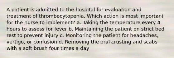 A patient is admitted to the hospital for evaluation and treatment of thrombocytopenia. Which action is most important for the nurse to implement? a. Taking the temperature every 4 hours to assess for fever b. Maintaining the patient on strict bed rest to prevent injury c. Monitoring the patient for headaches, vertigo, or confusion d. Removing the oral crusting and scabs with a soft brush four times a day