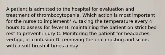 A patient is admitted to the hospital for evaluation and treatment of thrombocytopenia. Which action is most important for the nurse to implement? A. taking the temperature every 4 hours to assess for fever B. maintaining the patient on strict bed rest to prevent injury C. Monitoring the patient for headaches, vertigo, or confusion D. removing the oral crusting and scabs with a soft brush 4 times a day