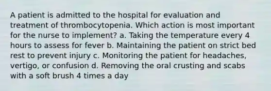 A patient is admitted to the hospital for evaluation and treatment of thrombocytopenia. Which action is most important for the nurse to implement? a. Taking the temperature every 4 hours to assess for fever b. Maintaining the patient on strict bed rest to prevent injury c. Monitoring the patient for headaches, vertigo, or confusion d. Removing the oral crusting and scabs with a soft brush 4 times a day