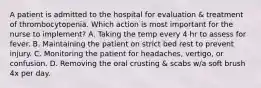 A patient is admitted to the hospital for evaluation & treatment of thrombocytopenia. Which action is most important for the nurse to implement? A. Taking the temp every 4 hr to assess for fever. B. Maintaining the patient on strict bed rest to prevent injury. C. Monitoring the patient for headaches, vertigo, or confusion. D. Removing the oral crusting & scabs w/a soft brush 4x per day.