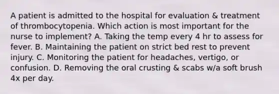 A patient is admitted to the hospital for evaluation & treatment of thrombocytopenia. Which action is most important for the nurse to implement? A. Taking the temp every 4 hr to assess for fever. B. Maintaining the patient on strict bed rest to prevent injury. C. Monitoring the patient for headaches, vertigo, or confusion. D. Removing the oral crusting & scabs w/a soft brush 4x per day.