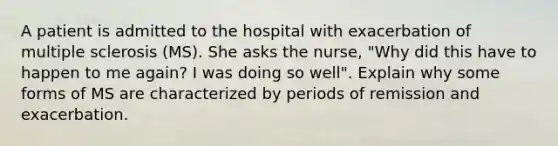 A patient is admitted to the hospital with exacerbation of multiple sclerosis (MS). She asks the nurse, "Why did this have to happen to me again? I was doing so well". Explain why some forms of MS are characterized by periods of remission and exacerbation.