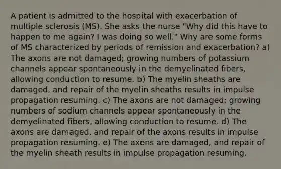 A patient is admitted to the hospital with exacerbation of multiple sclerosis (MS). She asks the nurse "Why did this have to happen to me again? I was doing so well." Why are some forms of MS characterized by periods of remission and exacerbation? a) The axons are not damaged; growing numbers of potassium channels appear spontaneously in the demyelinated fibers, allowing conduction to resume. b) The myelin sheaths are damaged, and repair of the myelin sheaths results in impulse propagation resuming. c) The axons are not damaged; growing numbers of sodium channels appear spontaneously in the demyelinated fibers, allowing conduction to resume. d) The axons are damaged, and repair of the axons results in impulse propagation resuming. e) The axons are damaged, and repair of the myelin sheath results in impulse propagation resuming.