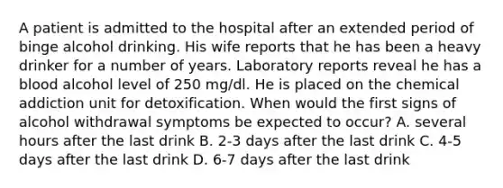 A patient is admitted to the hospital after an extended period of binge alcohol drinking. His wife reports that he has been a heavy drinker for a number of years. Laboratory reports reveal he has a blood alcohol level of 250 mg/dl. He is placed on the chemical addiction unit for detoxification. When would the first signs of alcohol withdrawal symptoms be expected to occur? A. several hours after the last drink B. 2-3 days after the last drink C. 4-5 days after the last drink D. 6-7 days after the last drink