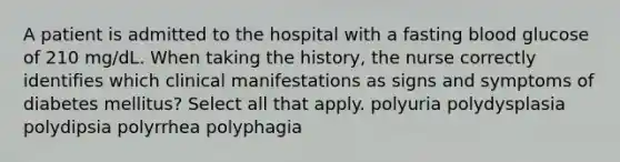 A patient is admitted to the hospital with a fasting blood glucose of 210 mg/dL. When taking the history, the nurse correctly identifies which clinical manifestations as signs and symptoms of diabetes mellitus? Select all that apply. polyuria polydysplasia polydipsia polyrrhea polyphagia