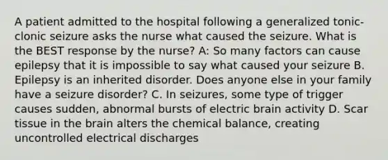 A patient admitted to the hospital following a generalized tonic-clonic seizure asks the nurse what caused the seizure. What is the BEST response by the nurse? A: So many factors can cause epilepsy that it is impossible to say what caused your seizure B. Epilepsy is an inherited disorder. Does anyone else in your family have a seizure disorder? C. In seizures, some type of trigger causes sudden, abnormal bursts of electric brain activity D. Scar tissue in the brain alters the chemical balance, creating uncontrolled electrical discharges