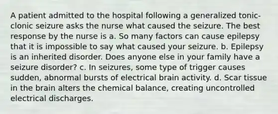 A patient admitted to the hospital following a generalized tonic-clonic seizure asks the nurse what caused the seizure. The best response by the nurse is a. So many factors can cause epilepsy that it is impossible to say what caused your seizure. b. Epilepsy is an inherited disorder. Does anyone else in your family have a seizure disorder? c. In seizures, some type of trigger causes sudden, abnormal bursts of electrical brain activity. d. Scar tissue in the brain alters the chemical balance, creating uncontrolled electrical discharges.