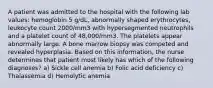 A patient was admitted to the hospital with the following lab values: hemoglobin 5 g/dL, abnormally shaped erythrocytes, leukocyte count 2000/mm3 with hypersegmented neutrophils and a platelet count of 48,000/mm3. The platelets appear abnormally large. A bone marrow biopsy was competed and revealed hyperplasia. Based on this information, the nurse determines that patient most likely has which of the following diagnoses? a) Sickle cell anemia b) Folic acid deficiency c) Thalassemia d) Hemolytic anemia