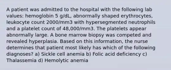 A patient was admitted to the hospital with the following lab values: hemoglobin 5 g/dL, abnormally shaped erythrocytes, leukocyte count 2000/mm3 with hypersegmented neutrophils and a platelet count of 48,000/mm3. The platelets appear abnormally large. A bone marrow biopsy was competed and revealed hyperplasia. Based on this information, the nurse determines that patient most likely has which of the following diagnoses? a) Sickle cell anemia b) Folic acid deficiency c) Thalassemia d) Hemolytic anemia