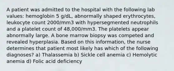 A patient was admitted to the hospital with the following lab values: hemoglobin 5 g/dL, abnormally shaped erythrocytes, leukocyte count 2000/mm3 with hypersegmented neutrophils and a platelet count of 48,000/mm3. The platelets appear abnormally large. A bone marrow biopsy was competed and revealed hyperplasia. Based on this information, the nurse determines that patient most likely has which of the following diagnoses? a) Thalassemia b) Sickle cell anemia c) Hemolytic anemia d) Folic acid deficiency