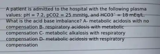 A patient is admitted to the hospital with the following plasma values: pH = 7.2, pCO2 = 25 mmHg, and HCO3¯ = 18 mEq/L. What is the acid base imbalance? A- metabolic acidosis with no compensation B- respiratory acidosis with metabolic compensation C- metabolic alkalosis with respiratory compensation D- metabolic acidosis with respiratory compensation