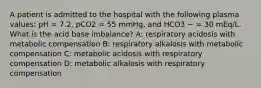 A patient is admitted to the hospital with the following plasma values: pH = 7.2, pCO2 = 55 mmHg, and HCO3 − = 30 mEq/L. What is the acid base imbalance? A: respiratory acidosis with metabolic compensation B: respiratory alkalosis with metabolic compensation C: metabolic acidosis with respiratory compensation D: metabolic alkalosis with respiratory compensation