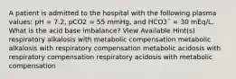 A patient is admitted to the hospital with the following plasma values: pH = 7.2, pCO2 = 55 mmHg, and HCO3¯ = 30 mEq/L. What is the acid base imbalance? View Available Hint(s) respiratory alkalosis with metabolic compensation metabolic alkalosis with respiratory compensation metabolic acidosis with respiratory compensation respiratory acidosis with metabolic compensation