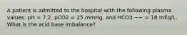 A patient is admitted to the hospital with the following plasma values: pH = 7.2, pCO2 = 25 mmHg, and HCO3 −− = 18 mEq/L. What is the acid base imbalance?