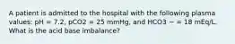 A patient is admitted to the hospital with the following plasma values: pH = 7.2, pCO2 = 25 mmHg, and HCO3 − = 18 mEq/L. What is the acid base imbalance?