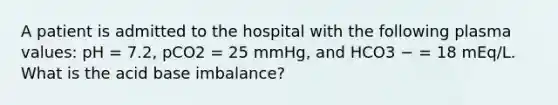 A patient is admitted to the hospital with the following plasma values: pH = 7.2, pCO2 = 25 mmHg, and HCO3 − = 18 mEq/L. What is the acid base imbalance?