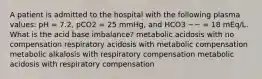 A patient is admitted to the hospital with the following plasma values: pH = 7.2, pCO2 = 25 mmHg, and HCO3 −− = 18 mEq/L. What is the acid base imbalance? metabolic acidosis with no compensation respiratory acidosis with metabolic compensation metabolic alkalosis with respiratory compensation metabolic acidosis with respiratory compensation