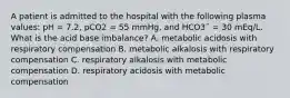 A patient is admitted to the hospital with the following plasma values: pH = 7.2, pCO2 = 55 mmHg, and HCO3¯ = 30 mEq/L. What is the acid base imbalance? A. metabolic acidosis with respiratory compensation B. metabolic alkalosis with respiratory compensation C. respiratory alkalosis with metabolic compensation D. respiratory acidosis with metabolic compensation