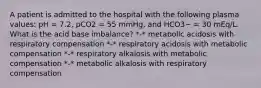 A patient is admitted to the hospital with the following plasma values: pH = 7.2, pCO2 = 55 mmHg, and HCO3− = 30 mEq/L. What is the acid base imbalance? *-* metabolic acidosis with respiratory compensation *-* respiratory acidosis with metabolic compensation *-* respiratory alkalosis with metabolic compensation *-* metabolic alkalosis with respiratory compensation