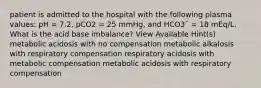 patient is admitted to the hospital with the following plasma values: pH = 7.2, pCO2 = 25 mmHg, and HCO3¯ = 18 mEq/L. What is the acid base imbalance? View Available Hint(s) metabolic acidosis with no compensation metabolic alkalosis with respiratory compensation respiratory acidosis with metabolic compensation metabolic acidosis with respiratory compensation