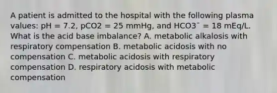 A patient is admitted to the hospital with the following plasma values: pH = 7.2, pCO2 = 25 mmHg, and HCO3¯ = 18 mEq/L. What is the acid base imbalance? A. metabolic alkalosis with respiratory compensation B. metabolic acidosis with no compensation C. metabolic acidosis with respiratory compensation D. respiratory acidosis with metabolic compensation