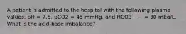 A patient is admitted to the hospital with the following plasma values: pH = 7.5, pCO2 = 45 mmHg, and HCO3 −− = 30 mEq/L. What is the acid-base imbalance?