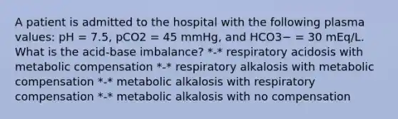 A patient is admitted to the hospital with the following plasma values: pH = 7.5, pCO2 = 45 mmHg, and HCO3− = 30 mEq/L. What is the acid-base imbalance? *-* respiratory acidosis with metabolic compensation *-* respiratory alkalosis with metabolic compensation *-* metabolic alkalosis with respiratory compensation *-* metabolic alkalosis with no compensation