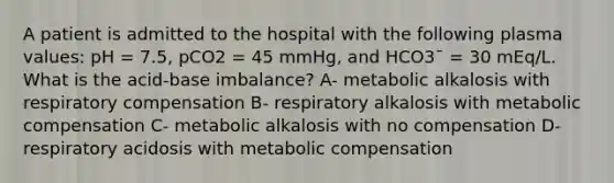 A patient is admitted to the hospital with the following plasma values: pH = 7.5, pCO2 = 45 mmHg, and HCO3¯ = 30 mEq/L. What is the acid-base imbalance? A- metabolic alkalosis with respiratory compensation B- respiratory alkalosis with metabolic compensation C- metabolic alkalosis with no compensation D- respiratory acidosis with metabolic compensation