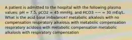 A patient is admitted to the hospital with the following plasma values: pH = 7.5, pCO2 = 45 mmHg, and HCO3 −− = 30 mEq/L. What is the acid-base imbalance? metabolic alkalosis with no compensation respiratory alkalosis with metabolic compensation respiratory acidosis with metabolic compensation metabolic alkalosis with respiratory compensation