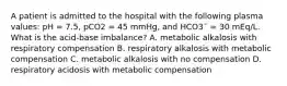 A patient is admitted to the hospital with the following plasma values: pH = 7.5, pCO2 = 45 mmHg, and HCO3¯ = 30 mEq/L. What is the acid-base imbalance? A. metabolic alkalosis with respiratory compensation B. respiratory alkalosis with metabolic compensation C. metabolic alkalosis with no compensation D. respiratory acidosis with metabolic compensation