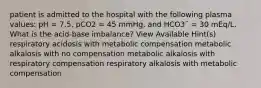 patient is admitted to the hospital with the following plasma values: pH = 7.5, pCO2 = 45 mmHg, and HCO3¯ = 30 mEq/L. What is the acid-base imbalance? View Available Hint(s) respiratory acidosis with metabolic compensation metabolic alkalosis with no compensation metabolic alkalosis with respiratory compensation respiratory alkalosis with metabolic compensation