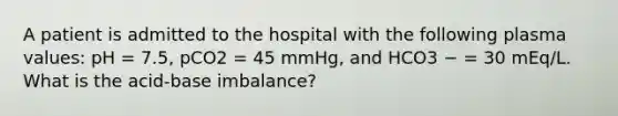 A patient is admitted to the hospital with the following plasma values: pH = 7.5, pCO2 = 45 mmHg, and HCO3 − = 30 mEq/L. What is the acid-base imbalance?