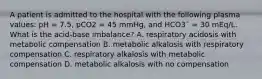 A patient is admitted to the hospital with the following plasma values: pH = 7.5, pCO2 = 45 mmHg, and HCO3¯ = 30 mEq/L. What is the acid-base imbalance? A. respiratory acidosis with metabolic compensation B. metabolic alkalosis with respiratory compensation C. respiratory alkalosis with metabolic compensation D. metabolic alkalosis with no compensation