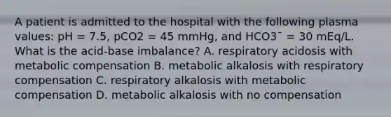 A patient is admitted to the hospital with the following plasma values: pH = 7.5, pCO2 = 45 mmHg, and HCO3¯ = 30 mEq/L. What is the acid-base imbalance? A. respiratory acidosis with metabolic compensation B. metabolic alkalosis with respiratory compensation C. respiratory alkalosis with metabolic compensation D. metabolic alkalosis with no compensation