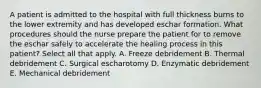 A patient is admitted to the hospital with full thickness burns to the lower extremity and has developed eschar formation. What procedures should the nurse prepare the patient for to remove the eschar safely to accelerate the healing process in this patient? Select all that apply. A. Freeze debridement B. Thermal debridement C. Surgical escharotomy D. Enzymatic debridement E. Mechanical debridement