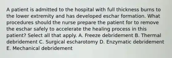 A patient is admitted to the hospital with full thickness burns to the lower extremity and has developed eschar formation. What procedures should the nurse prepare the patient for to remove the eschar safely to accelerate the healing process in this patient? Select all that apply. A. Freeze debridement B. Thermal debridement C. Surgical escharotomy D. Enzymatic debridement E. Mechanical debridement