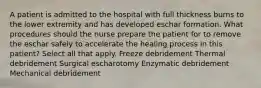 A patient is admitted to the hospital with full thickness burns to the lower extremity and has developed eschar formation. What procedures should the nurse prepare the patient for to remove the eschar safely to accelerate the healing process in this patient? Select all that apply. Freeze debridement Thermal debridement Surgical escharotomy Enzymatic debridement Mechanical debridement