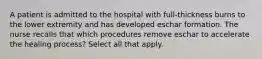 A patient is admitted to the hospital with full-thickness burns to the lower extremity and has developed eschar formation. The nurse recalls that which procedures remove eschar to accelerate the healing process? Select all that apply.