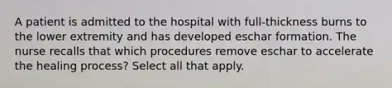 A patient is admitted to the hospital with full-thickness burns to the lower extremity and has developed eschar formation. The nurse recalls that which procedures remove eschar to accelerate the healing process? Select all that apply.