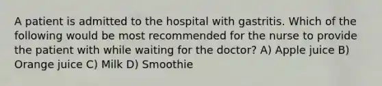 A patient is admitted to the hospital with gastritis. Which of the following would be most recommended for the nurse to provide the patient with while waiting for the doctor? A) Apple juice B) Orange juice C) Milk D) Smoothie