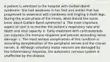 A patient is admitted to the hospital with Guillain-Barré syndrome. She had weakness in her feet and ankles that has progressed to weakness with numbness and tingling in both legs. During the acute phase of the illness, what should the nurse know about Guillain-Barré syndrome? a. The most important aspect of care is to monitor the patient's respiratory rate and depth and vital capacity. b. Early treatment with corticosteroids can suppress the immune response and prevent ascending nerve damage. c. The most serious complication of this condition is ascending demyelination of the peripheral nerves and the cranial nerves. d. Although voluntary motor neurons are damaged by the inflammatory response, the autonomic nervous system is unaffected by the disease.