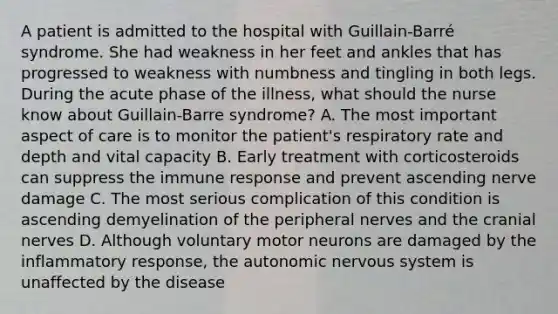 A patient is admitted to the hospital with Guillain-Barré syndrome. She had weakness in her feet and ankles that has progressed to weakness with numbness and tingling in both legs. During the acute phase of the illness, what should the nurse know about Guillain-Barre syndrome? A. The most important aspect of care is to monitor the patient's respiratory rate and depth and vital capacity B. Early treatment with corticosteroids can suppress the immune response and prevent ascending nerve damage C. The most serious complication of this condition is ascending demyelination of the peripheral nerves and the cranial nerves D. Although voluntary motor neurons are damaged by the inflammatory response, the autonomic nervous system is unaffected by the disease