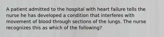 A patient admitted to the hospital with heart failure tells the nurse he has developed a condition that interferes with movement of blood through sections of the lungs. The nurse recognizes this as which of the following?