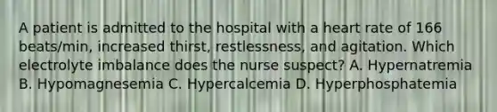 A patient is admitted to the hospital with a heart rate of 166 beats/min, increased thirst, restlessness, and agitation. Which electrolyte imbalance does the nurse suspect? A. Hypernatremia B. Hypomagnesemia C. Hypercalcemia D. Hyperphosphatemia