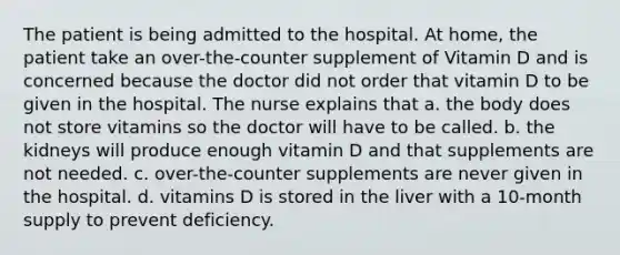 The patient is being admitted to the hospital. At home, the patient take an over-the-counter supplement of Vitamin D and is concerned because the doctor did not order that vitamin D to be given in the hospital. The nurse explains that a. the body does not store vitamins so the doctor will have to be called. b. the kidneys will produce enough vitamin D and that supplements are not needed. c. over-the-counter supplements are never given in the hospital. d. vitamins D is stored in the liver with a 10-month supply to prevent deficiency.